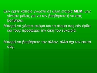Εάν έχετε κάποιο γνωστό σε άλλη εταιρίαΕάν έχετε κάποιο γνωστό σε άλλη εταιρία MLMMLM, μην, μην
γίνεστε μέλος για να τον βοηθήσετε ή να σαςγίνεστε μέλος για να τον βοηθήσετε ή να σας
βοηθήσει.βοηθήσει.
Μπορεί να χάσετε ακόμα και τα άτομά σας εάν έρθειΜπορεί να χάσετε ακόμα και τα άτομά σας εάν έρθει
και τους προσφέρει την δική του ευκαιρία.και τους προσφέρει την δική του ευκαιρία.
Μπορεί να βοηθήσετεΜπορεί να βοηθήσετε τον άλλον, αλλά όχι τον εαυτότον άλλον, αλλά όχι τον εαυτό
σας.σας.
 