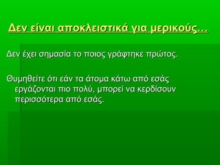 Δεν είναι αποκλειστικά για μερικούς…Δεν είναι αποκλειστικά για μερικούς…
Δεν έχει σημασία το ποιος γράφτηκε πρώτος.Δεν έχει σημασία το ποιος γράφτηκε πρώτος.
Θυμηθείτε ότι εάν τα άτομα κάτω από εσάςΘυμηθείτε ότι εάν τα άτομα κάτω από εσάς
εργάζονται πιο πολύ, μπορεί να κερδίσουνεργάζονται πιο πολύ, μπορεί να κερδίσουν
περισσότερα από εσάς.περισσότερα από εσάς.
 
