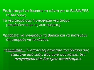 Εσείς μπορεί να θυμάστε τα πάντα για τοΕσείς μπορεί να θυμάστε τα πάντα για το BUSINESSBUSINESS
PLANPLAN όμως:όμως:
Τα νέα άτομά σας ή υποψήφια νέα άτομαΤα νέα άτομά σας ή υποψήφια νέα άτομα
μπερδεύονται με τις λεπτομέρειες.μπερδεύονται με τις λεπτομέρειες.
Χρειάζεται να γνωρίζουν τα βασικά και να πιστεύουνΧρειάζεται να γνωρίζουν τα βασικά και να πιστεύουν
ότι μπορούν να το κάνουν.ότι μπορούν να το κάνουν.
««Θυμηθείτε…Θυμηθείτε… Η αποτελεσματικότητα του δικτύου σαςΗ αποτελεσματικότητα του δικτύου σας
εξαρτάται από εσάς. Εάν αυτό που κάνετε, δενεξαρτάται από εσάς. Εάν αυτό που κάνετε, δεν
αντιγράφεται τότε δεν έχετε αποτέλεσμα.»αντιγράφεται τότε δεν έχετε αποτέλεσμα.»
 