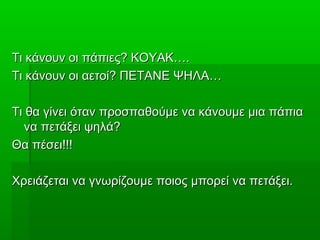 Τι κάνουν οι πάπιες? ΚΟΥΑΚ….Τι κάνουν οι πάπιες? ΚΟΥΑΚ….
Τι κάνουν οι αετοί? ΠΕΤΑΝΕ ΨΗΛΑ…Τι κάνουν οι αετοί? ΠΕΤΑΝΕ ΨΗΛΑ…
Τι θα γίνει όταν προσπαθούμε να κάνουμε μια πάπιαΤι θα γίνει όταν προσπαθούμε να κάνουμε μια πάπια
να πετάξει ψηλά?να πετάξει ψηλά?
Θα πέσει!!!Θα πέσει!!!
Χρειάζεται να γνωρίζουμε ποιος μπορεί να πετάξει.Χρειάζεται να γνωρίζουμε ποιος μπορεί να πετάξει.
 