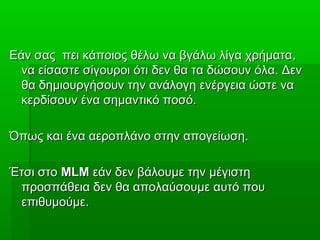Εάν σας πει κάποιος θέλω να βγάλω λίγα χρήματα,Εάν σας πει κάποιος θέλω να βγάλω λίγα χρήματα,
να είσαστε σίγουροι ότι δεν θα τα δώσουν όλα. Δεννα είσαστε σίγουροι ότι δεν θα τα δώσουν όλα. Δεν
θα δημιουργήσουν την ανάλογη ενέργεια ώστε ναθα δημιουργήσουν την ανάλογη ενέργεια ώστε να
κερδίσουν ένα σημαντικό ποσό.κερδίσουν ένα σημαντικό ποσό.
Όπως και ένα αεροπλάνο στην απογείωση.Όπως και ένα αεροπλάνο στην απογείωση.
Έτσι στοΈτσι στο MLMMLM εάν δεν βάλουμε την μέγιστηεάν δεν βάλουμε την μέγιστη
προσπάθεια δεν θα απολαύσουμε αυτό πουπροσπάθεια δεν θα απολαύσουμε αυτό που
επιθυμούμε.επιθυμούμε.
 