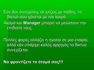 Εάν δεν συνεχίσεις να χτίζεις με πάθος, τοΕάν δεν συνεχίσεις να χτίζεις με πάθος, το
δίκτυό σου χάνεται με τον καιρό.δίκτυό σου χάνεται με τον καιρό.
Ακόμα καιΑκόμα και ManagerManager μπορεί να μειώσουν τηνμπορεί να μειώσουν την
επίδοσή τους.επίδοσή τους.
Πολλές φορές αλλάζει η ηγεσία σε μια εταιρία,Πολλές φορές αλλάζει η ηγεσία σε μια εταιρία,
αλλά εάν υπάρχει καλός αρχηγός το δίκτυοαλλά εάν υπάρχει καλός αρχηγός το δίκτυο
συνεχίζεται.συνεχίζεται.
Να φροντίζετε τα άτομά σας!!!Να φροντίζετε τα άτομά σας!!!
 