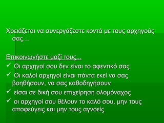 Χρειάζεται να συνεργάζεστε κοντά με τους αρχηγούςΧρειάζεται να συνεργάζεστε κοντά με τους αρχηγούς
σας…σας…
Επικοινωνήστε μαζί τους...Επικοινωνήστε μαζί τους...
 Οι αρχηγοί σου δεν είναι το αφεντικό σαςΟι αρχηγοί σου δεν είναι το αφεντικό σας
 Οι καλοί αρχηγοί είναι πάντα εκεί να σαςΟι καλοί αρχηγοί είναι πάντα εκεί να σας
βοηθήσουν, να σας καθοδηγήσουνβοηθήσουν, να σας καθοδηγήσουν
 είσαι σε δική σου επιχείρηση ολομόναχοςείσαι σε δική σου επιχείρηση ολομόναχος
 οι αρχηγοί σου θέλουν το καλό σου, μην τουςοι αρχηγοί σου θέλουν το καλό σου, μην τους
αποφεύγεις και μην τους αγνοείςαποφεύγεις και μην τους αγνοείς
 