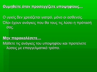 Θυμηθείτε όταν προσεγγίζετε υποψηφίους…Θυμηθείτε όταν προσεγγίζετε υποψηφίους…
Ο υγιείς δεν χρειάζεται γιατρό, μόνο οι ασθενείς.Ο υγιείς δεν χρειάζεται γιατρό, μόνο οι ασθενείς.
Όλοι έχουν ανάγκες που θα τους τις λύσει η πρότασήΌλοι έχουν ανάγκες που θα τους τις λύσει η πρότασή
σας.σας.
Μην παρακαλέσετε…Μην παρακαλέσετε…
Μάθετε τις ανάγκες του υποψηφίου και προτείνετεΜάθετε τις ανάγκες του υποψηφίου και προτείνετε
λύσεις με επαγγελματικό τρόπο.λύσεις με επαγγελματικό τρόπο.
 