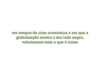 em tempos de crise económica e em que a globalização mostra o seu lado negro, valorizamos mais o que é nosso 