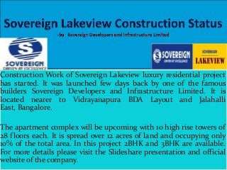 Construction Work of Sovereign Lakeview luxury residential project
has started. It was launched few days back by one of the famous
builders Sovereign Developers and Infrastructure Limited. It is
located nearer to Vidrayanapura BDA Layout and Jalahalli
East, Bangalore.
The apartment complex will be upcoming with 10 high rise towers of
28 floors each. It is spread over 12 acres of land and occupying only
10% of the total area. In this project 2BHK and 3BHK are available.
For more details please visit the Slideshare presentation and official
website of the company.

 