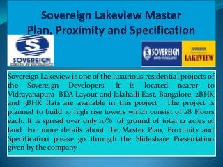 Sovereign Lakeview is one of the luxurious residential projects of
the Sovereign Developers. It is located nearer to
Vidrayanapura BDA Layout and Jalahalli East, Bangalore. 2BHK
and 3BHK flats are available in this project . The project is
planned to build 10 high rise towers which consist of 28 Floors
each. It is spread over only 10% of ground of total 12 acres of
land. For more details about the Master Plan, Proximity and
Specification please go through the Slideshare Presentation
given by the company.

 