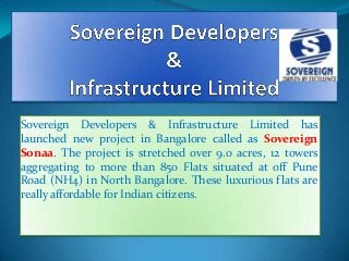 Sovereign Developers & Infrastructure Limited has
launched new project in Bangalore called as Sovereign
Sonaa. The project is stretched over 9.0 acres, 12 towers
aggregating to more than 850 Flats situated at off Pune
Road (NH4) in North Bangalore. These luxurious flats are
really affordable for Indian citizens.

 