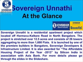 At the Glance
Sovereign Unnathi is a residential apartment project which
located off Hormavu-Kalkere Road in North Bangalore. The
project is stretched over 12.5 acres and consists of 26 towers
aggregating to more than 1,600 Flats. It is launched by one of
the premiere builders in Bangalore, Sovereign Developers &
Infrastructure Limited. It is also awarded for “The Affordable
Housing Project of the Year -2013” by Silicon India in
association with Axis Bank. For more details please go
through the slides in the Slideshare.

 