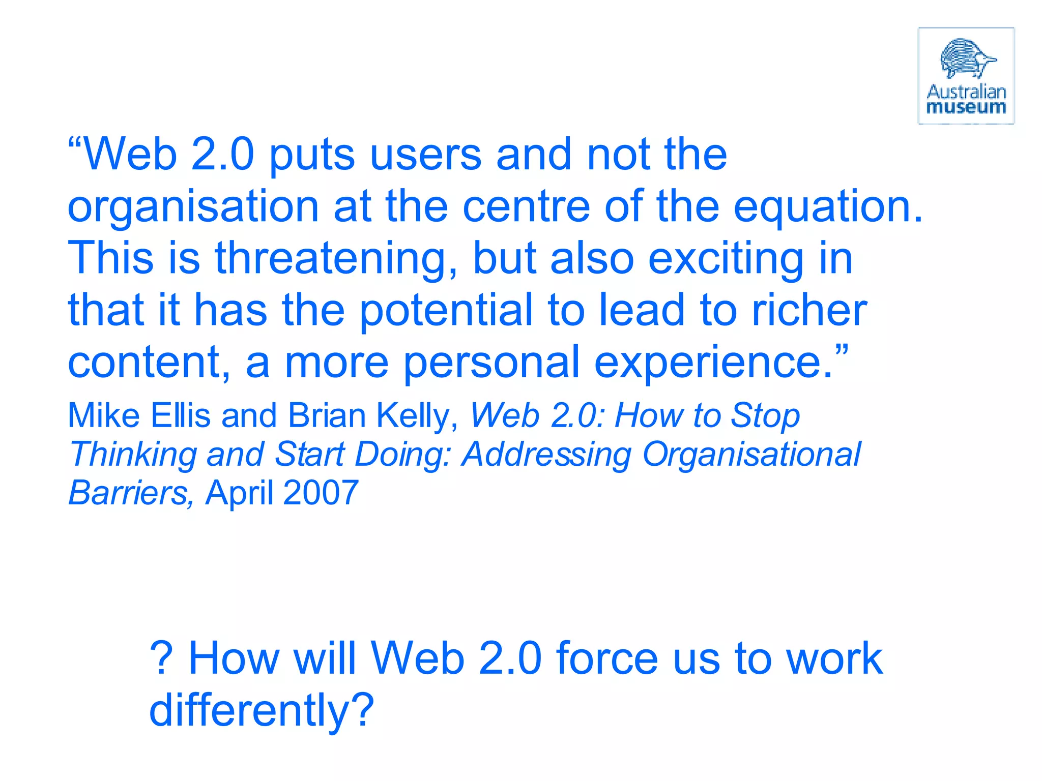 “ Web 2.0 puts users and not the organisation at the centre of the equation. This is threatening, but also exciting in that it has the potential to lead to richer content, a more personal experience.” Mike Ellis and Brian Kelly,  Web 2.0: How to Stop Thinking and Start Doing: Addressing Organisational Barriers,  April 2007 ? How will Web 2.0 force us to work differently? 