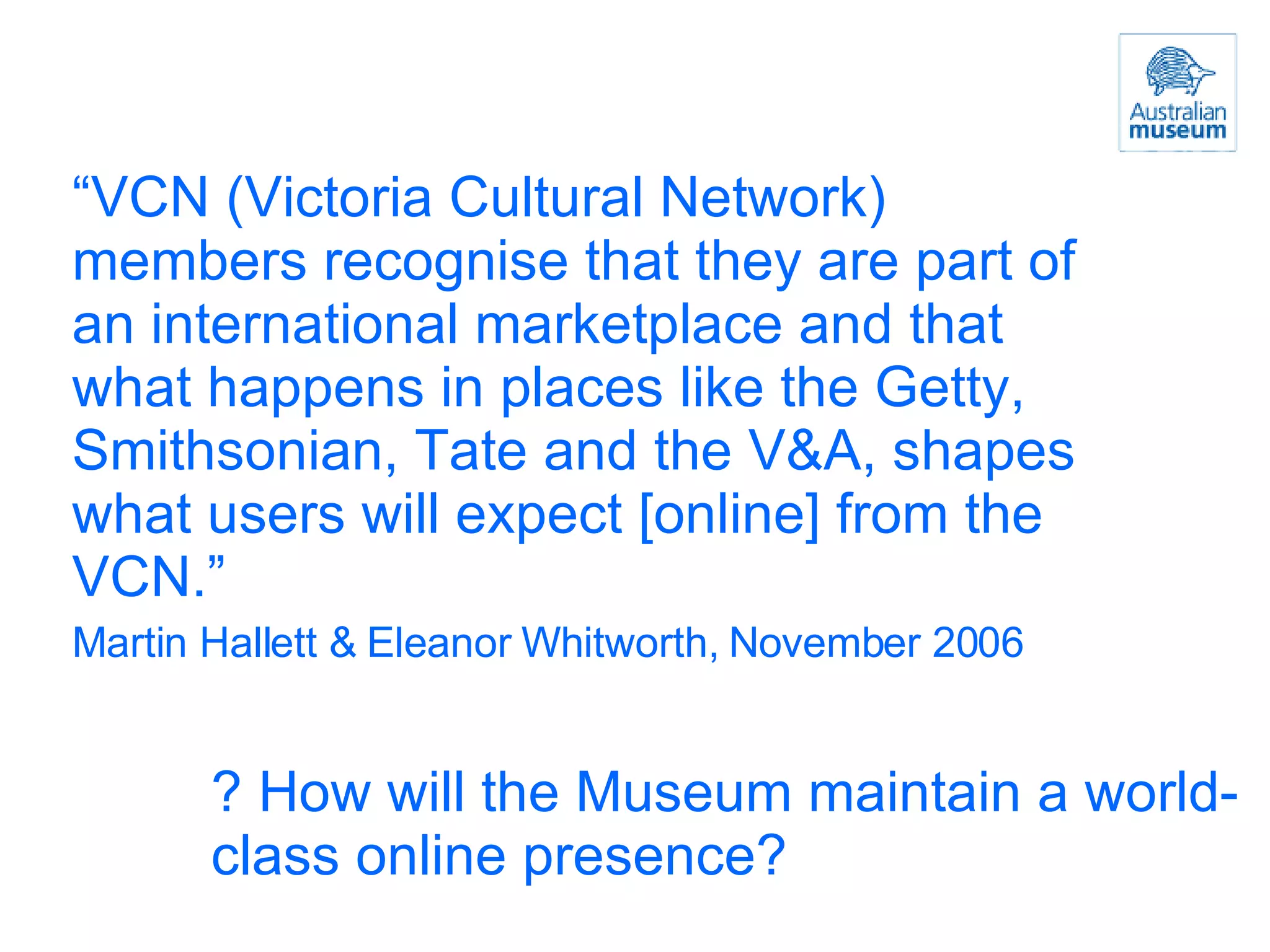 “ VCN (Victoria Cultural Network) members recognise that they are part of an international marketplace and that what happens in places like the Getty, Smithsonian, Tate and the V&A, shapes what users will expect [online] from the VCN.” Martin Hallett & Eleanor Whitworth, November 2006  ? How will the Museum maintain a world-class online presence? 