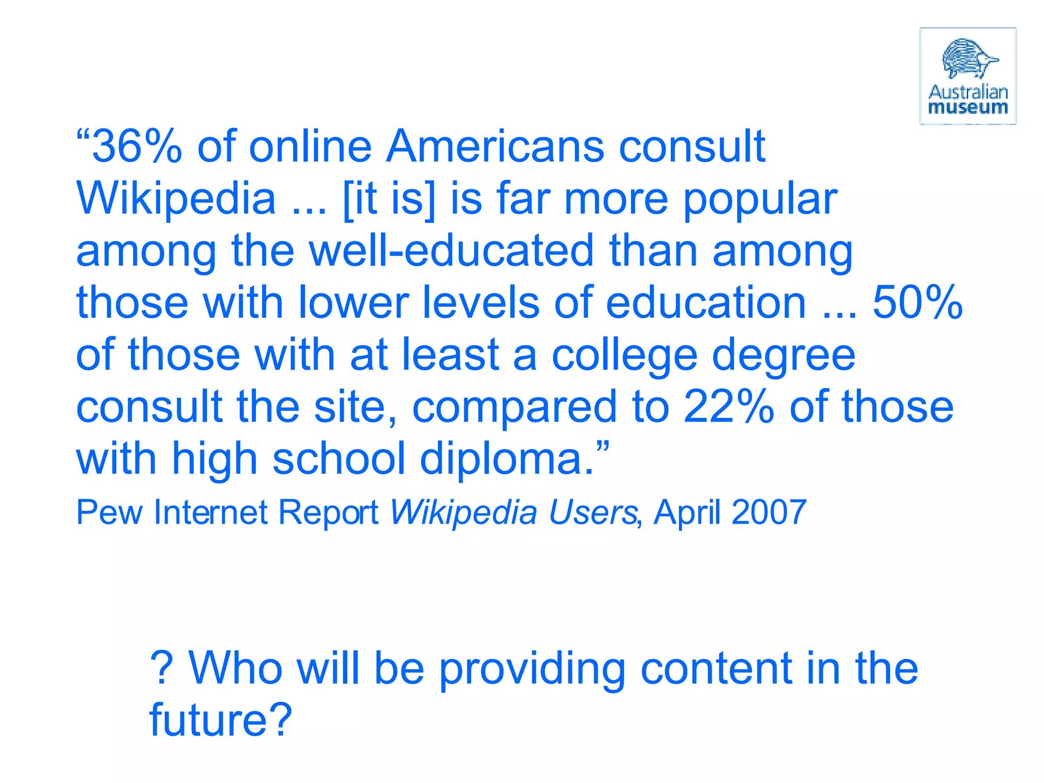 “ 36% of online Americans consult Wikipedia ... [it is] is far more popular among the well-educated than among those with lower levels of education ... 50% of those with at least a college degree consult the site, compared to 22% of those with high school diploma.” Pew Internet Report  Wikipedia Users , April 2007 ? Who will be providing content in the future? 