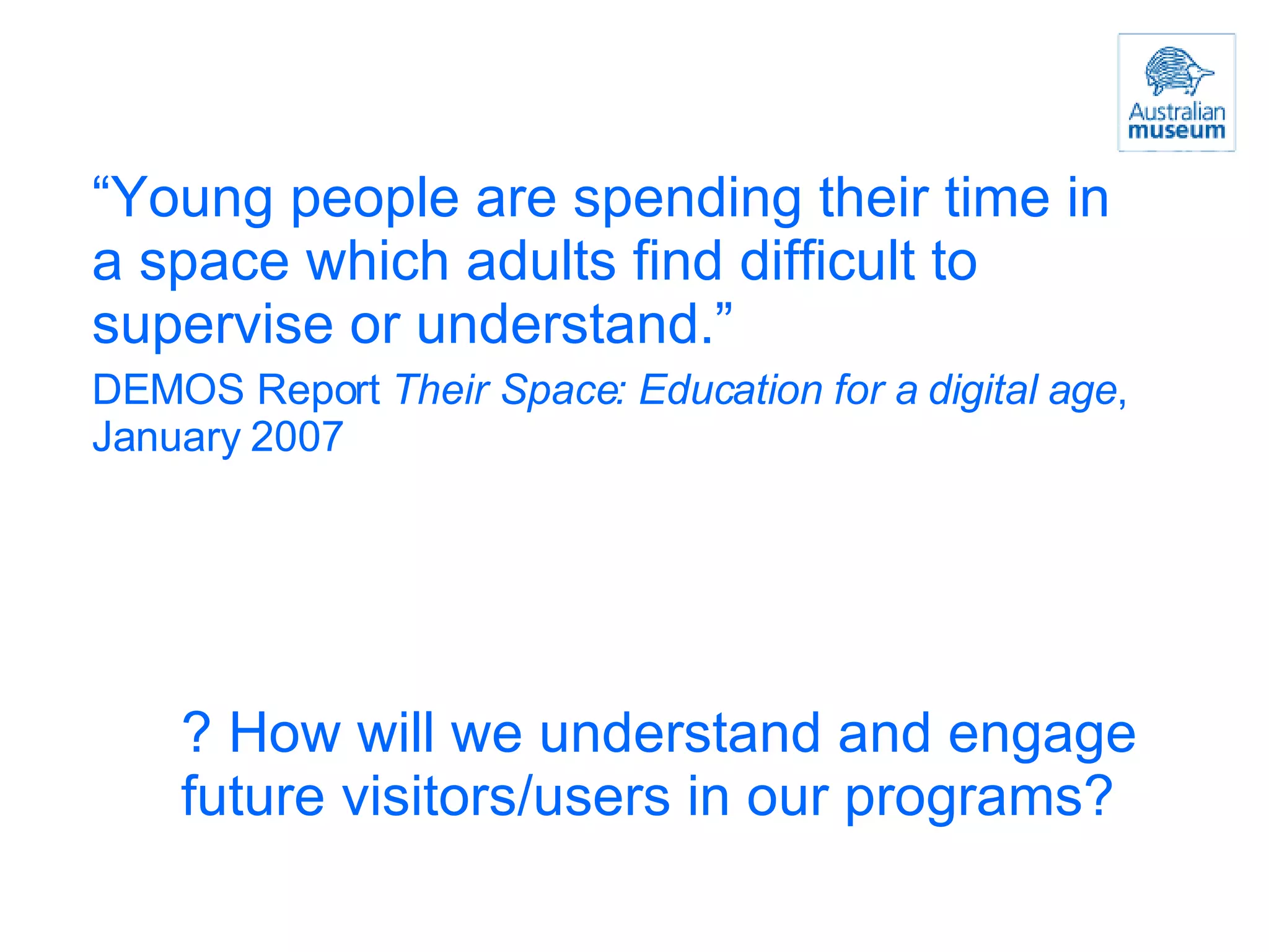 “ Young people are spending their time in a space which adults find difficult to supervise or understand.” DEMOS Report  Their Space: Education for a digital age , January 2007 ? How will we understand and engage future visitors/users in our programs? 