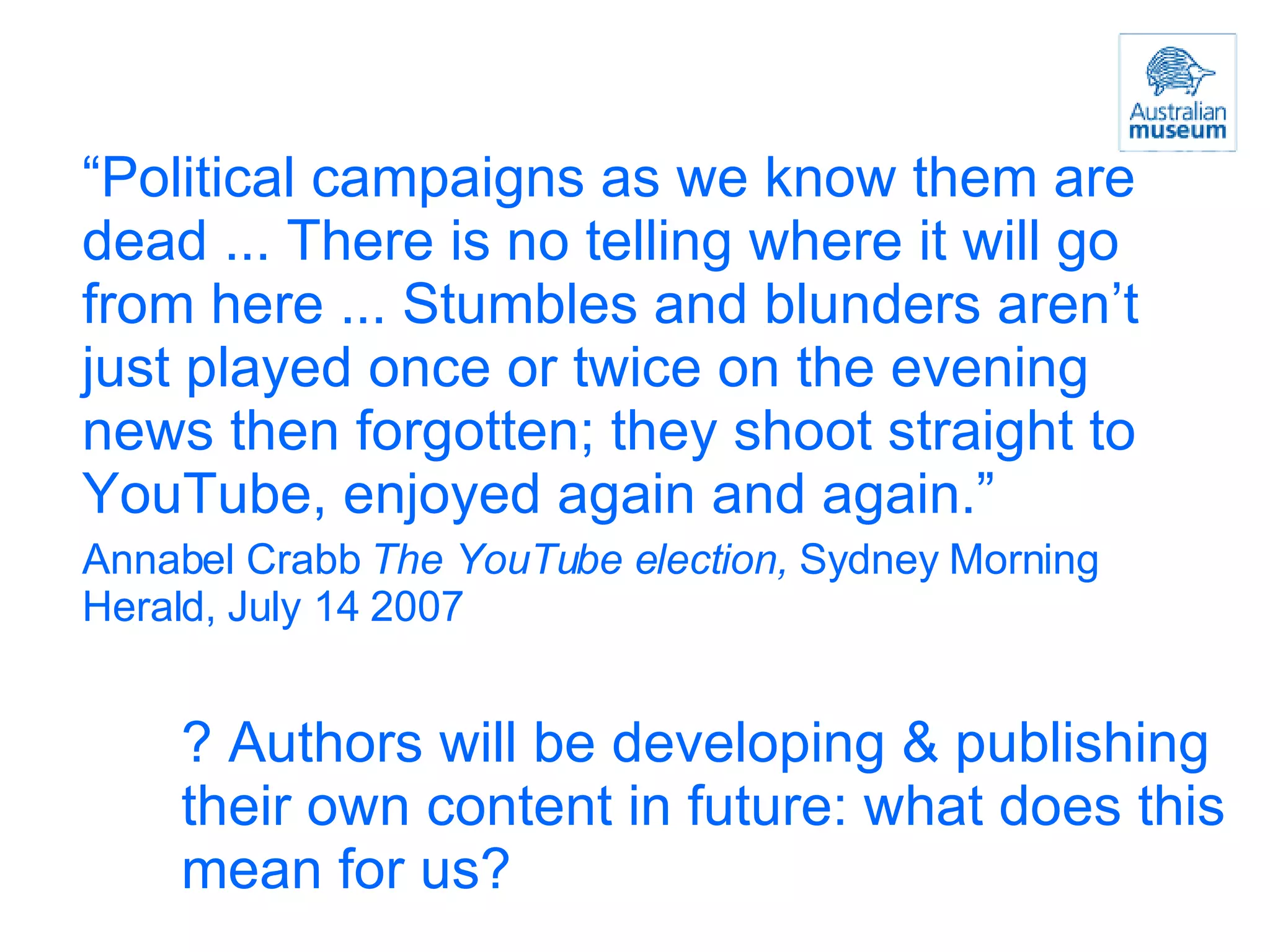 “ Political campaigns as we know them are dead ... There is no telling where it will go from here ... Stumbles and blunders aren’t just played once or twice on the evening news then forgotten; they shoot straight to YouTube, enjoyed again and again.” Annabel Crabb  The YouTube election,  Sydney Morning Herald, July 14 2007 ? Authors will be developing & publishing their own content in future: what does this mean for us? 