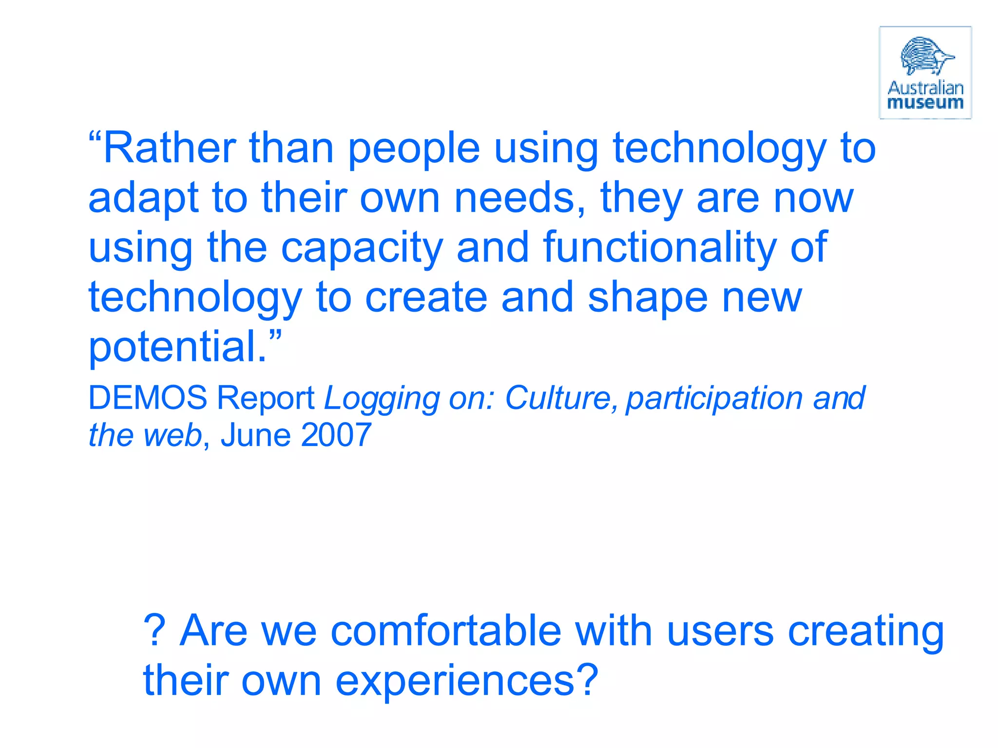 “ Rather than people using technology to adapt to their own needs, they are now using the capacity and functionality of technology to create and shape new potential.” DEMOS Report  Logging on: Culture, participation and the web , June 2007 ? Are we comfortable with users creating their own experiences? 