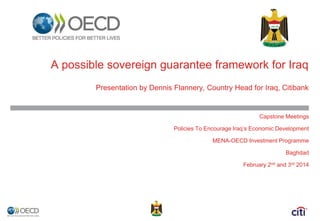 A possible sovereign guarantee framework for Iraq 
Presentation by Dennis Flannery, Country Head for Iraq, Citibank 
Capstone Meetings 
Policies To Encourage Iraq’s Economic Development 
MENA-OECD Investment Programme 
Baghdad 
February 2nd and 3rd 2014 
 