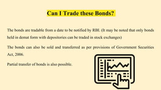 Can I Trade these Bonds?
The bonds are tradable from a date to be notified by RBI. (It may be noted that only bonds
held in demat form with depositories can be traded in stock exchanges)
The bonds can also be sold and transferred as per provisions of Government Securities
Act, 2006.
Partial transfer of bonds is also possible.
 