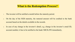 What is the Redemption Process?
1. The investor will be notified a month before the maturity period.
2. On the day of the SGB maturity, the matured amount will be credited to the bank
account based on the details available in the records.
3. In case of any change in the investor’s detail, e.g. change in the investor’s email ID,
account number; it has to be notified to the bank/ SHCIL/PO immediately.
 