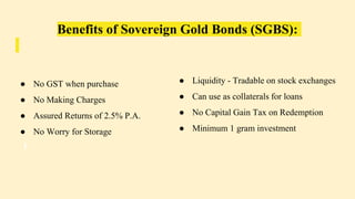 Benefits of Sovereign Gold Bonds (SGBS):
● No GST when purchase
● No Making Charges
● Assured Returns of 2.5% P.A.
● No Worry for Storage
● Liquidity - Tradable on stock exchanges
● Can use as collaterals for loans
● No Capital Gain Tax on Redemption
● Minimum 1 gram investment
 