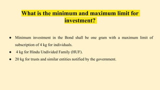 What is the minimum and maximum limit for
investment?
● Minimum investment in the Bond shall be one gram with a maximum limit of
subscription of 4 kg for individuals.
● 4 kg for Hindu Undivided Family (HUF).
● 20 kg for trusts and similar entities notified by the government.
 