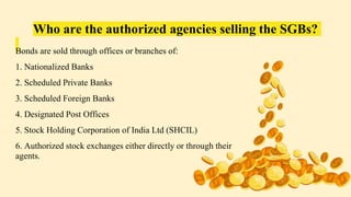 Who are the authorized agencies selling the SGBs?
Bonds are sold through offices or branches of:
1. Nationalized Banks
2. Scheduled Private Banks
3. Scheduled Foreign Banks
4. Designated Post Offices
5. Stock Holding Corporation of India Ltd (SHCIL)
6. Authorized stock exchanges either directly or through their
agents.
 