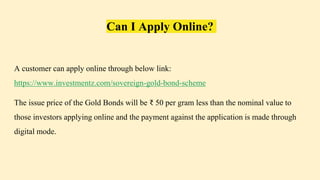 Can I Apply Online?
A customer can apply online through below link:
https://www.investmentz.com/sovereign-gold-bond-scheme
The issue price of the Gold Bonds will be ₹ 50 per gram less than the nominal value to
those investors applying online and the payment against the application is made through
digital mode.
 