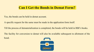 Can I Get the Bonds in Demat Form?
Yes, the bonds can be held in demat account.
A specific request for the same must be made in the application form itself.
Till the process of dematerialization is completed, the bonds will be held in RBI’s books.
The facility for conversion to demat will also be available subsequent to allotment of the
bond.
 