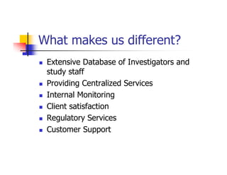 What makes us different?
 Extensive Database of Investigators and
 study staff
 Providing Centralized Services
 Internal Monitoring
 Client satisfaction
 Regulatory Services
 Customer Support
 