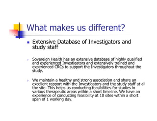 What makes us different?
 Extensive Database of Investigators and
 study staff

 Sovereign Health has an extensive database of highly qualified
 and experienced Investigators and extensively trained and
 experienced CRCs to support the Investigators throughout the
 study.

 We maintain a healthy and strong association and share an
 excellent rapport with the Investigators and the study staff at all
 the site. This helps us conducting feasibilities for studies in
 various therapeutic areas within a short timeline. We have an
 experience of conducting feasibility at 10 sites within a short
 span of 1 working day.
 
