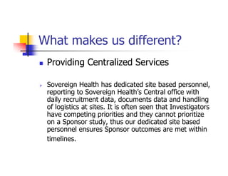 What makes us different?
 Providing Centralized Services

 Sovereign Health has dedicated site based personnel,
 reporting to Sovereign Health’s Central office with
 daily recruitment data, documents data and handling
 of logistics at sites. It is often seen that Investigators
 have competing priorities and they cannot prioritize
 on a Sponsor study, thus our dedicated site based
 personnel ensures Sponsor outcomes are met within
 timelines.
 