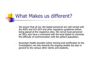 What Makes us different?
 We ensure that all our site based personnel are well versed with
 the SOPs and ICH GCP and other regulatory guidelines before
 being placed at the respective sites. We recruit local personnel
 as CRCs who have a command with the local dialect to minimize
 the difficulty of communication with the patient population.

 Sovereign Health provides online training and certification to the
 Investigators not only towards the ongoing studies but also in
 general to the various other clients and students.
 