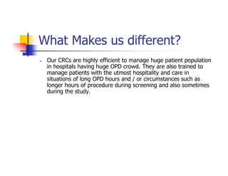 What Makes us different?
 Our CRCs are highly efficient to manage huge patient population
 in hospitals having huge OPD crowd. They are also trained to
 manage patients with the utmost hospitality and care in
 situations of long OPD hours and / or circumstances such as
 longer hours of procedure during screening and also sometimes
 during the study.
 