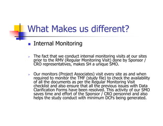What Makes us different?
 Internal Monitoring

 The fact that we conduct internal monitoring visits at our sites
 prior to the RMV (Regular Monitoring Visit) done by Sponsor /
 CRO representatives, makes SH a unique SMO.

 Our monitors (Project Associates) visit every site as and when
 required to monitor the TMF (study file) to check the availability
 of all the documents as per the Regular Monitoring Visit
 checklist and also ensure that all the previous issues with Data
 Clarification Forms have been resolved. This activity of our SMO
 saves time and effort of the Sponsor / CRO personnel and also
 helps the study conduct with minimum DCFs being generated.
 