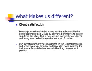 What Makes us different?
 Client satisfaction

 Sovereign Health maintains a very healthy relation with the
 clients (Sponsors and CROs) by delivering a timely and quality
 data from the sites. This is how we are favored by our clients
 and being awarded with repeated number of studies.

 Our Investigators are well recognized in the Clinical Research
 and pharmaceutical Industry and have also been awarded for
 their valuable contribution towards the drug development
 process.
 