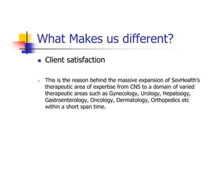 What Makes us different?
 Client satisfaction

 This is the reason behind the massive expansion of SovHealth’s
 therapeutic area of expertise from CNS to a domain of varied
 therapeutic areas such as Gynecology, Urology, Hepatoogy,
 Gastroenterology, Oncology, Dermatology, Orthopedics etc
 within a short span time.
 