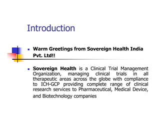 Introduction

 Warm Greetings from Sovereign Health India
 Pvt. Ltd!!

 Sovereign Health is a Clinical Trial Management
 Organization, managing clinical trials in all
 therapeutic areas across the globe with compliance
 to ICH-GCP providing complete range of clinical
 research services to Pharmaceutical, Medical Device,
 and Biotechnology companies
 