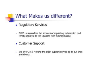 What Makes us different?
 Regulatory Services

 SHIPL also renders the services of regulatory submission and
 timely approval to the Sponsor with minimal hassle.


 Customer Support

 We offer 24 X 7 round the clock support service to all our sites
 and clients.
 