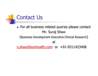 Contact Us
  For all business related queries please contact
                  Mr. Suraj Shaw
  (Business Development Executive-Clinical Research)
                         at
s.shaw@sovhealth.com or +91-9311423408
 