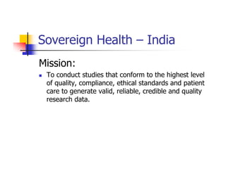 Sovereign Health – India
Mission:
 To conduct studies that conform to the highest level
 of quality, compliance, ethical standards and patient
 care to generate valid, reliable, credible and quality
 research data.
 