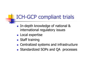 ICH-GCP compliant trials
 In-depth knowledge of national &
 international regulatory issues
 Local expertise
 Staff training
 Centralized systems and infrastructure
 Standardized SOPs and QA processes
 