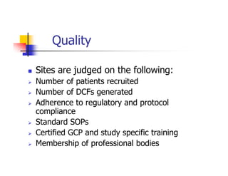 Quality

Sites are judged on the following:
Number of patients recruited
Number of DCFs generated
Adherence to regulatory and protocol
compliance
Standard SOPs
Certified GCP and study specific training
Membership of professional bodies
 