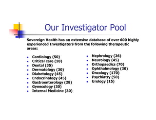 Our Investigator Pool
Sovereign Health has an extensive database of over 600 highly
experienced Investigators from the following therapeutic
areas:

  Cardiology (50)                  Nephrology (26)
  Critical care (18)               Neurology (45)
  Dental (35)                      Orthopaedics (70)
  Dermatology (30)                 Ophthalmology (30)
  Diabetology (45)                 Oncology (170)
  Endocrinology (45)               Psychiatry (50)
  Gastroenterology (28)            Urology (15)
  Gynecology (30)
  Internal Medicine (30)
 