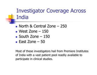 Investigator Coverage Across
India
  North & Central Zone – 250
  West Zone – 150
  South Zone – 150
  East Zone – 50

Most of these investigators hail from Premiere Institutes
of India with a vast patient pool readily available to
participate in clinical studies.
 