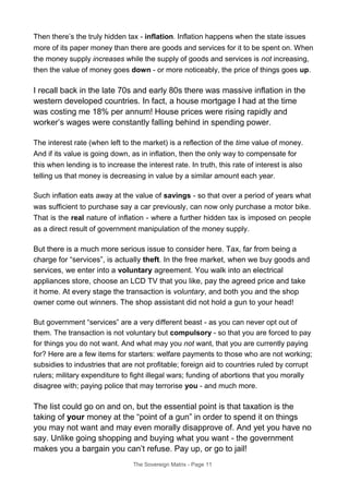 Then there’s the truly hidden tax - inflation. Inflation happens when the state issues
more of its paper money than there are goods and services for it to be spent on. When
the money supply increases while the supply of goods and services is not increasing,
then the value of money goes down - or more noticeably, the price of things goes up.
I recall back in the late 70s and early 80s there was massive inflation in the
western developed countries. In fact, a house mortgage I had at the time
was costing me 18% per annum! House prices were rising rapidly and
worker’s wages were constantly falling behind in spending power.
The interest rate (when left to the market) is a reflection of the time value of money.
And if its value is going down, as in inflation, then the only way to compensate for
this when lending is to increase the interest rate. In truth, this rate of interest is also
telling us that money is decreasing in value by a similar amount each year.
Such inflation eats away at the value of savings - so that over a period of years what
was sufficient to purchase say a car previously, can now only purchase a motor bike.
That is the real nature of inflation - where a further hidden tax is imposed on people
as a direct result of government manipulation of the money supply.
But there is a much more serious issue to consider here. Tax, far from being a
charge for “services”, is actually theft. In the free market, when we buy goods and
services, we enter into a voluntary agreement. You walk into an electrical
appliances store, choose an LCD TV that you like, pay the agreed price and take
it home. At every stage the transaction is voluntary, and both you and the shop
owner come out winners. The shop assistant did not hold a gun to your head!
But government “services” are a very different beast - as you can never opt out of
them. The transaction is not voluntary but compulsory - so that you are forced to pay
for things you do not want. And what may you not want, that you are currently paying
for? Here are a few items for starters: welfare payments to those who are not working;
subsidies to industries that are not profitable; foreign aid to countries ruled by corrupt
rulers; military expenditure to fight illegal wars; funding of abortions that you morally
disagree with; paying police that may terrorise you - and much more.
The list could go on and on, but the essential point is that taxation is the
taking of your money at the “point of a gun” in order to spend it on things
you may not want and may even morally disapprove of. And yet you have no
say. Unlike going shopping and buying what you want - the government
makes you a bargain you can’t refuse. Pay up, or go to jail!
The Sovereign Matrix - Page 11
 