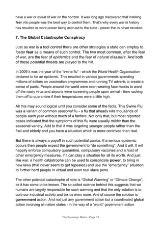 have a war or threat of war on the horizon. It was long ago discovered that instilling
fear into people was the best way to control them. That’s why every war in history
has resulted in more power being accrued to the state - power that is never revoked.
7. The Global Catastrophe Conspiracy
Just as war is a tool control there are other strategies a state can employ to
foster fear as a means of such control. The two most common, after the fear
of war, are the fear of epidemics and the fear of natural disasters. And both
of these potential threats are played to the hilt.
In 2009 it was the year of the “swine flu” - which the World Health Organisation
declared to be an epidemic. This resulted in various governments spending
millions of dollars on vaccination programmes and running TV adverts to create a
sense of panic. People around the world were seen wearing face masks to ward
off the nasty virus and airports were screening people upon arrival - then rushing
them off to quarantine if their temperatures were a little high.
All this may sound logical until you consider some of the facts. This Swine Flu
was a variant of common seasonal flu - a flu that already kills thousands of
people each year without much of a fanfare. Not only that, but most reported
cases indicated that the symptoms of this flu were usually milder than the
seasonal variety. Add to that it was targeting younger people rather than the
frail and elderly and you have a situation which is more contrived than real.
But there is always a payoff in such potential panics. If a serious epidemic
occurs then people expect the government to “do something”. And it will. It will
happily enforce compulsory quarantine, compulsory vaccines and a host of
other emergency measures, if it can play a situation for all its worth. And just
like war, a health catastrophe can be used to consolidate power, to bring in
new laws (that never seem to get repealed) and use the “emergency” situation
to further herd people in virtual and even real slave pens.
The other potential catastrophe of note is “Global Warming” or “Climate Change”,
as it has come to be known. The so-called science behind this suggests that we
humans are largely responsible for such warming and that the only solution is to
curb our industrial activity and tax us even more. And of course the solution is
government action. And not just any government action but a coordinated global
action involving all nation states - in the way of a “world” government action.
The Sovereign Matrix - Page 13
 