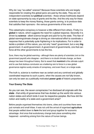 Why do I say “so-called” science? Because those scientists who are largely
responsible for creating this global panic are paid by the state. They are not
independent scientists but political scientists - those whose livelihoods depend
on state sponsorship by way of grants and the like. And the only way for these
scientists to keep the money flowing, those grants coming, is to produce data
that satisfies their sponsors - the various governments of the world.
This catastrophe conspiracy is however a little different from others. Firstly it is
global in nature, which suggests the need for a global response. Secondly it is
driven by science - albeit science bought and paid for by the state. This fear of
global warming/climate change is driving an international effort to coordinate a
response that is potentially quite frightening in its implications. For in order to
tackle a problem of this nature, you not only “need” government, but a very big
government. A world government. A government of governments, one that can
force all the other governments to toe the line.
Sure, there may be global warming - although there are plenty of scientists (not on the
government payroll) who disagree - and there is no doubt climate change, as there
always has been throughout history. But to assert that mankind is the ultimate culprit
and to use that dubious conclusion as a battering ram to force in a new global
governance regime surely smacks of conspiracy, and even fraud, on a large scale.
The truth is, science is nowhere near as certain and any contrived and globally
coordinated response to such a panic, when the causes are not fully known,
can only be seen as a politically motivated power grab of historic proportions.
Your Enemy The State
As you can see, the seven conspiracies I’ve disclosed all originate with the
state - that entity of governance that has divided up the world into various
nation states and which lords it over its respective peoples. But how did the
notion and reality of a state and a government arise?
Before people organised themselves into towns, cities and countries there were
just nomads and small tribes. It was not until the arrival of organised agriculture
that people settled down to farm the land and group together for economic
advantage. And once that evolutionary change took place something else
happened - something arising from the nature of human beings.
The Sovereign Matrix - Page 14
 