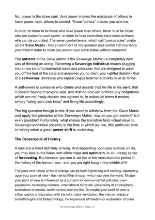 No, power is the draw card. And power implies the existence of others to
have power over, others to control. Those “others” include you and me.
In order for there to be those who have power over others, there must be those
who are subject to such power. In order to have controllers there must be those
who can be controlled. The seven control levers, what I call “conspiracies”, make
up the Slave Matrix - that environment of manipulation and control that imprisons
your mind in order to make you accept your slave status without complaint.
The antidote to the Slave Matrix is the Sovereign Matrix - a completely new
way of thinking an acting. Becoming a Sovereign Individual means plugging
into a new set of fundamental ideas and principles that are designed to wean
you off the teat of the state and empower you to claim your rightful destiny - that
of a self-owner, someone who rejects bogus external authority in all its forms.
A self-owner is someone who claims and asserts that his life is his own, that
it doesn’t belong to anyone else, and that no one can enforce any obligations
which are not freely chosen and agreed to. In colloquial terms it means
simply “being your own boss” and living life accordingly.
The big question though is this: if you want to withdraw from the Slave Matrix
and apply the principles of the Sovereign Matrix, how do you get started? Is it
even possible? Fortunately, what makes the transition from virtual slave to
Sovereign Individual possible is the time in which we live, this particular time
in history when a great power shift is under way.
The Crossroads of History
A new era is most definitely arriving. And depending upon your outlook on life,
you may look to the future with either hope and optimism, or an uneasy sense
of foreboding. But however you see it, we live in the most dramatic period in
the history of the human race - and you are right bang in the middle of it!
The pace and nature of world change can be both frightening and exciting, depending
upon your point of view - the mental filter through which you view the world. Maybe
your point of view is influenced by a concern for environmental pollution, over-
population, increasing violence, international terrorism, uncertainty of employment,
breakdown of morals, world poverty and the like. Or maybe your point of view is
influenced by a fascination with the information revolution, the internet, medical
breakthroughs and biotechnology, the expansion of freedom or exploration of outer
The Sovereign Matrix - Page 16
 