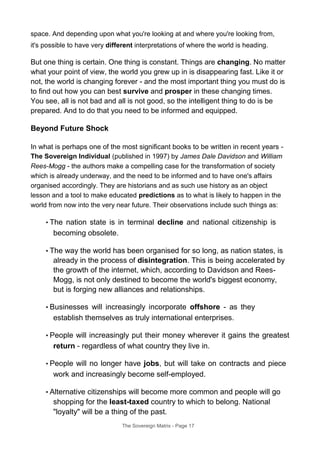 space. And depending upon what you're looking at and where you're looking from,
it's possible to have very different interpretations of where the world is heading.
But one thing is certain. One thing is constant. Things are changing. No matter
what your point of view, the world you grew up in is disappearing fast. Like it or
not, the world is changing forever - and the most important thing you must do is
to find out how you can best survive and prosper in these changing times.
You see, all is not bad and all is not good, so the intelligent thing to do is be
prepared. And to do that you need to be informed and equipped.
Beyond Future Shock
In what is perhaps one of the most significant books to be written in recent years -
The Sovereign Individual (published in 1997) by James Dale Davidson and William
Rees-Mogg - the authors make a compelling case for the transformation of society
which is already underway, and the need to be informed and to have one's affairs
organised accordingly. They are historians and as such use history as an object
lesson and a tool to make educated predictions as to what is likely to happen in the
world from now into the very near future. Their observations include such things as:
• The nation state is in terminal decline and national citizenship is
becoming obsolete.
• The way the world has been organised for so long, as nation states, is
already in the process of disintegration. This is being accelerated by
the growth of the internet, which, according to Davidson and Rees-
Mogg, is not only destined to become the world's biggest economy,
but is forging new alliances and relationships.
• Businesses will increasingly incorporate offshore - as they
establish themselves as truly international enterprises.
• People will increasingly put their money wherever it gains the greatest
return - regardless of what country they live in.
• People will no longer have jobs, but will take on contracts and piece
work and increasingly become self-employed.
• Alternative citizenships will become more common and people will go
shopping for the least-taxed country to which to belong. National
"loyalty" will be a thing of the past.
The Sovereign Matrix - Page 17
 