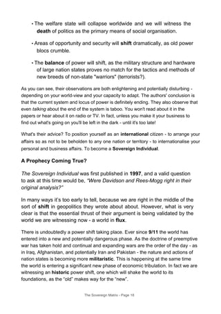 • The welfare state will collapse worldwide and we will witness the
death of politics as the primary means of social organisation.
• Areas of opportunity and security will shift dramatically, as old power
blocs crumble.
• The balance of power will shift, as the military structure and hardware
of large nation states proves no match for the tactics and methods of
new breeds of non-state "warriors" (terrorists?).
As you can see, their observations are both enlightening and potentially disturbing -
depending on your world-view and your capacity to adapt. The authors' conclusion is
that the current system and locus of power is definitely ending. They also observe that
even talking about the end of the system is taboo. You won't read about it in the
papers or hear about it on radio or TV. In fact, unless you make it your business to
find out what's going on you'll be left in the dark - until it's too late!
What's their advice? To position yourself as an international citizen - to arrange your
affairs so as not to be beholden to any one nation or territory - to internationalise your
personal and business affairs. To become a Sovereign Individual.
A Prophecy Coming True?
The Sovereign Individual was first published in 1997, and a valid question
to ask at this time would be, “Were Davidson and Rees-Mogg right in their
original analysis?”
In many ways it’s too early to tell, because we are right in the middle of the
sort of shift in geopolitics they wrote about about. However, what is very
clear is that the essential thrust of their argument is being validated by the
world we are witnessing now - a world in flux.
There is undoubtedly a power shift taking place. Ever since 9/11 the world has
entered into a new and potentially dangerous phase. As the doctrine of preemptive
war has taken hold and continual and expanding wars are the order of the day - as
in Iraq, Afghanistan, and potentially Iran and Pakistan - the nature and actions of
nation states is becoming more militaristic. This is happening at the same time
the world is entering a significant new phase of economic tribulation. In fact we are
witnessing an historic power shift, one which will shake the world to its
foundations, as the “old” makes way for the “new”.
The Sovereign Matrix - Page 18
 