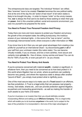 The entrepreneurial class are targeted. The individual “thinkers” are vilified.
New “enemies” have to be created. Fascism becomes the new political reality.
And at the end of the day the old “action of last resort” of all nation states is
likely to be brought into play - in order to impose “order” on the unruly masses.
Yes, war is always the final card to be dealt by those seeking to retain their grip
on power. And in this uncertain political, social and economic environment, you
owe it to yourself to be prepared for the worst.
You Need to Protect Your Personal Freedom And Privacy
Today there are more and more reasons to protect your freedom and privacy:
the growth of the omnipotent state; the stifling bureaucracy; the insidious
erosion of your individual rights - in the name of the "war on terror"; and the
increasingly interconnected world, where everyone is after information on YOU.
If you know how to do it then you can gain great advantages from creating a low
profile for yourself as an international citizen - by disconnecting part or all of
your self from your unchosen master (the nation state). You can become
virtually invisible, if you so choose, and live a more carefree, more secure and
certainly more private life - free of stress, money worries and taxes! You can do
this for 100% of your life, or even just part of it - as you choose.
You Need to Protect Your Money And Assets
If you're someone concerned with material wealth - modest or significant, in
whatever form, then you need to be concerned as to how best protect it. In
this world where litigation has run amok, where ex-partners can suddenly
become very greedy, and where the rapacious state is always after another
"pound of flesh", you simply must protect what is rightfully yours.
One of the most secure ways is to make use of a Trust based in an offshore,
tax-free jurisdiction. A Trust is a legal entity that can possess real property -
money, real estate, shares etc., and can provide protection against litigation,
ex-partners and marauding governments - as well as making the transfer of
such assets to your heirs a lot easier.
If you're in business or an investor then then you should definitely consider
incorporating offshore and setting up an Offshore Company. This is a legal entity
which will enable you to do business anywhere in the world, but is subject to the
laws of the jurisdiction it is incorporated in. And one of the major advantages of
The Sovereign Matrix - Page 20
 
